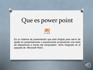 Que es power point
Es un sistema de presentación que esta dirigido para servir de
apollo en presentaciones o exposiciones proyectando una serie
de diapositivas a través del computador: viene integrado en el
paquete de Microsoft Word.
 