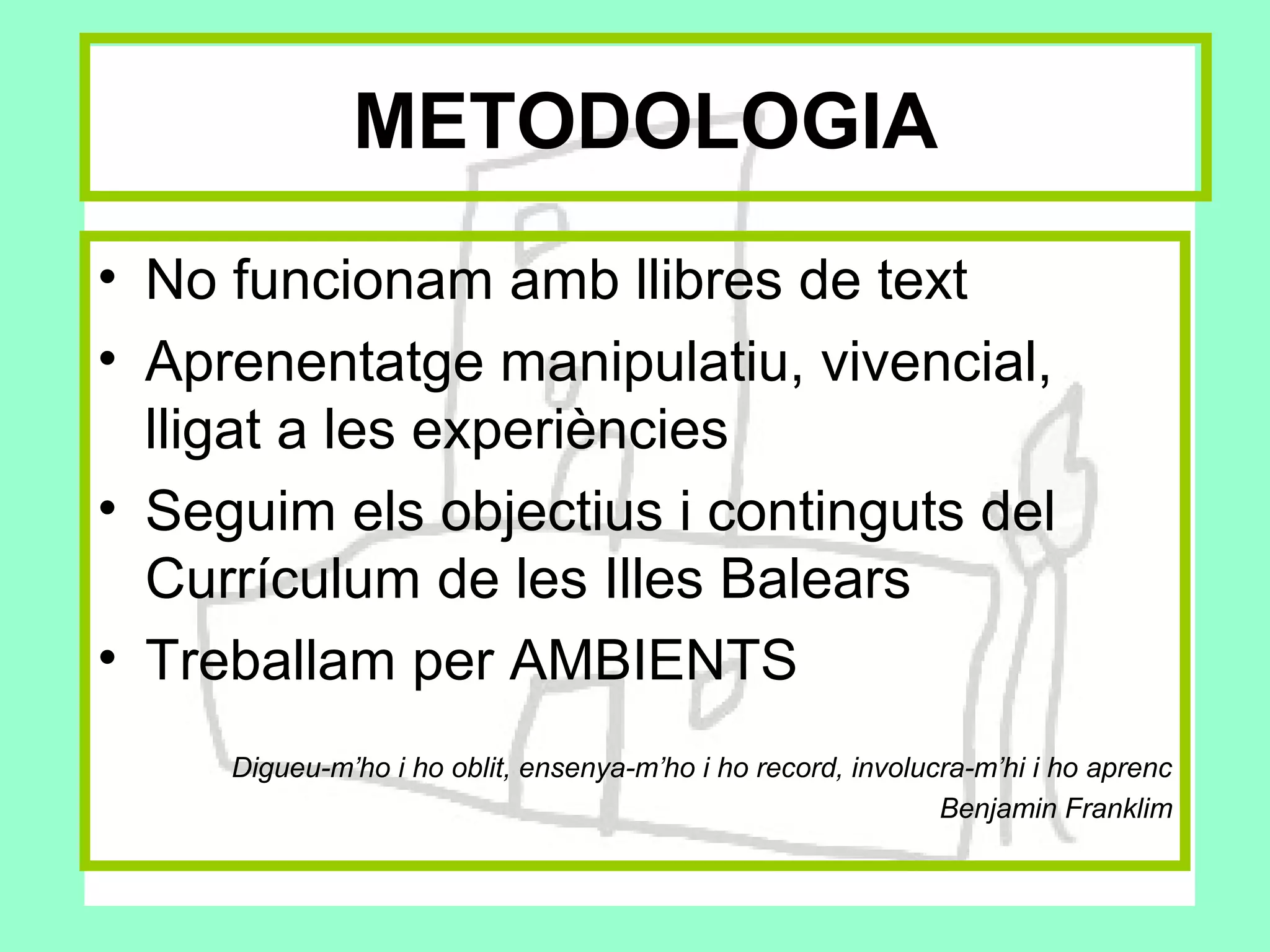 METODOLOGIA
• No funcionam amb llibres de text
• Aprenentatge manipulatiu, vivencial,
  lligat a les experiències
• Seguim els objectius i continguts del
  Currículum de les Illes Balears
• Treballam per AMBIENTS
     Digueu-m’ho i ho oblit, ensenya-m’ho i ho record, involucra-m’hi i ho aprenc
                                                              Benjamin Franklim
 