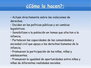 ¿Cómo lo hacen?: •  Actuan directamente sobre las violaciones de derechos. • Inciden en las políticas públicas y en cambios legislativos.  • Sensibilizan a la población en temas que afectan a la infancia. • Fortalecen las capacidades de las comunidades y sociedad civil que apoya a los derechos humanos de la infancia. • Promueven la participación de los niños, niñas y adolescentes. • Promueven la igualdad de oportunidades entre niños y niñas de diferentes realidades sociales. 