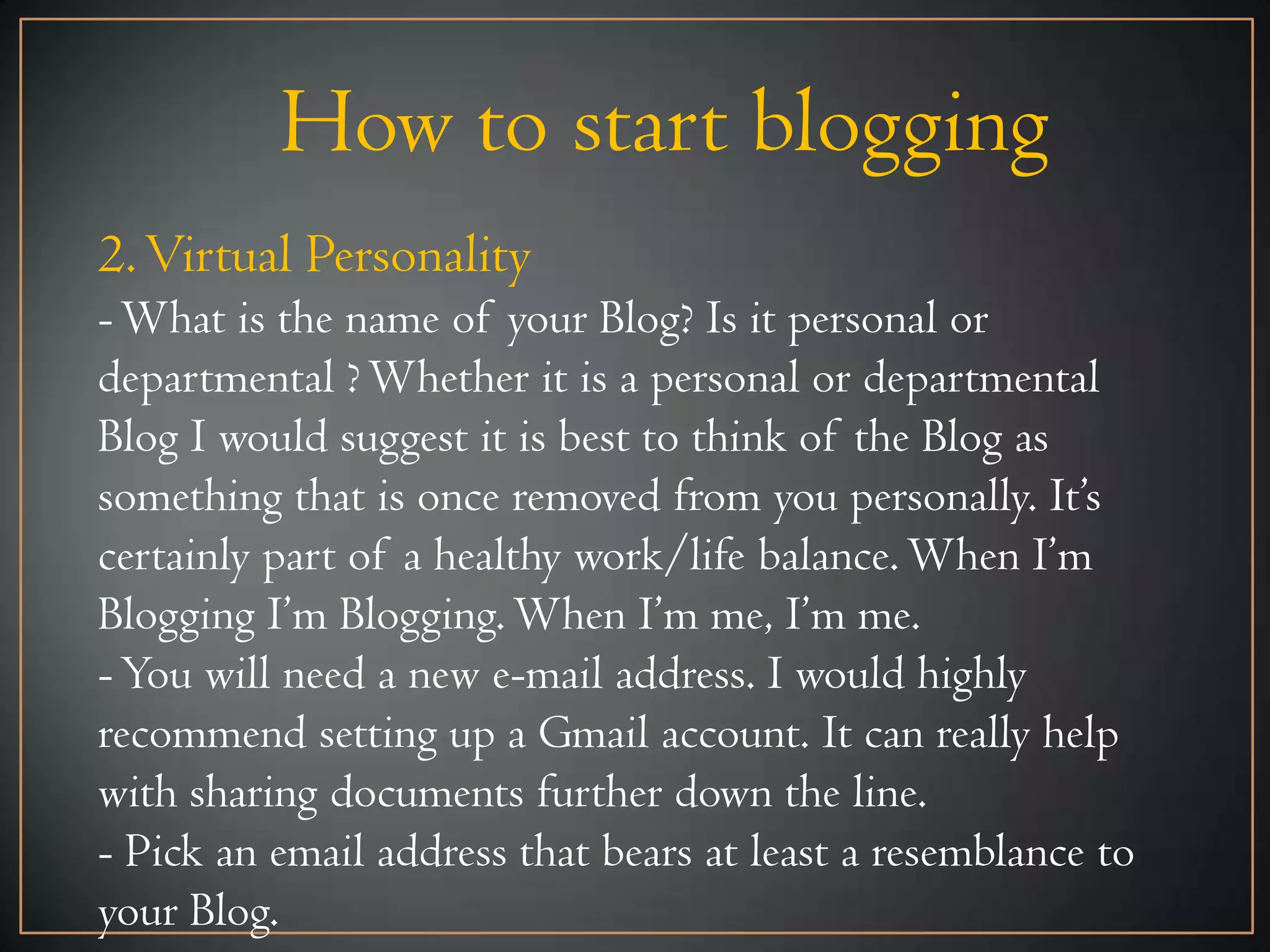 How to start blogging
2. Virtual Personality
- What is the name of your Blog? Is it personal or
departmental ? Whether it is a personal or departmental
Blog I would suggest it is best to think of the Blog as
something that is once removed from you personally. It’s
certainly part of a healthy work/life balance. When I’m
Blogging I’m Blogging. When I’m me, I’m me.
- You will need a new e-mail address. I would highly
recommend setting up a Gmail account. It can really help
with sharing documents further down the line.
- Pick an email address that bears at least a resemblance to
your Blog.
 