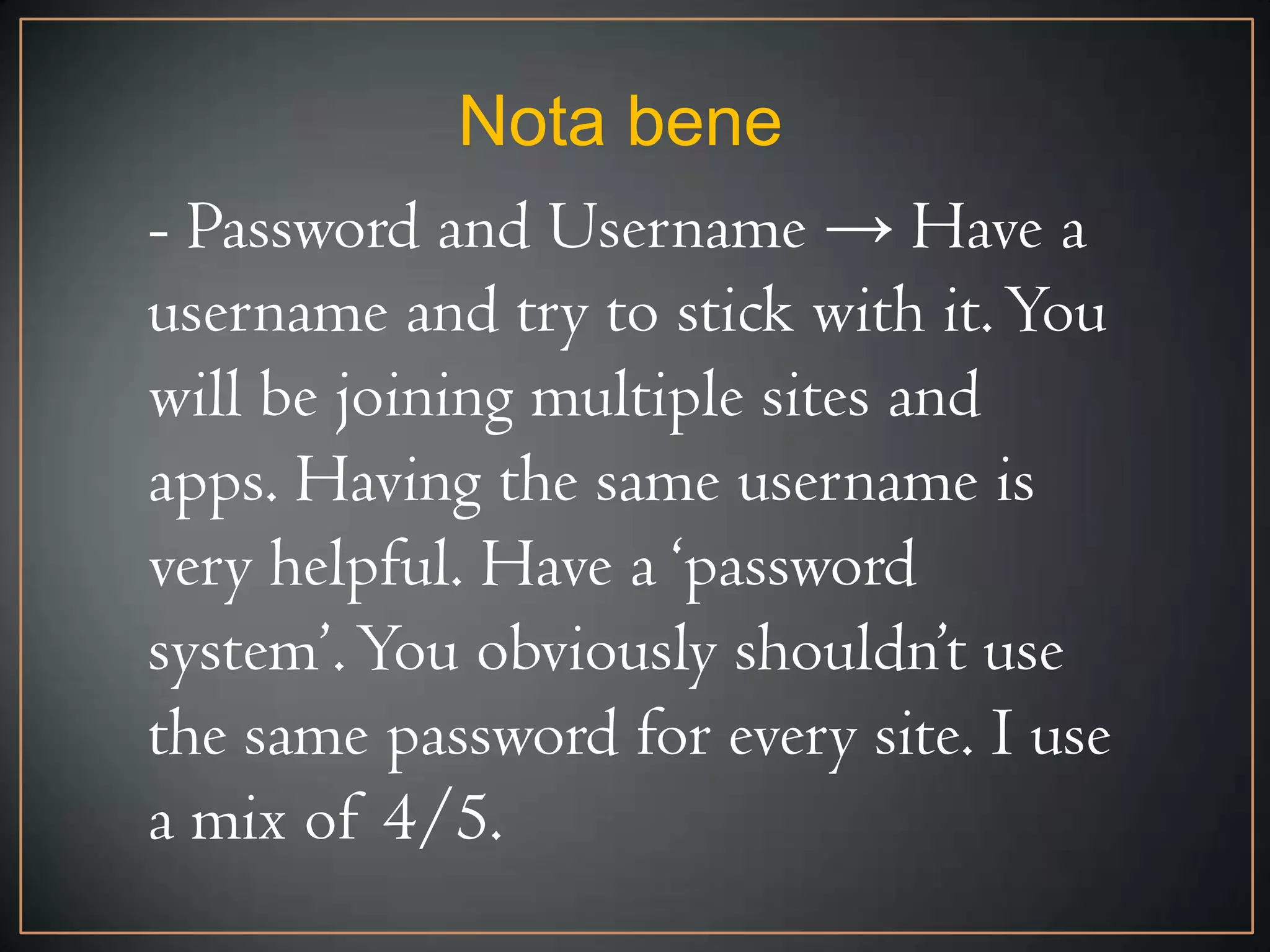 Nota bene
- Password and Username → Have a
username and try to stick with it. You
will be joining multiple sites and
apps. Having the same username is
very helpful. Have a ‘password
system’. You obviously shouldn’t use
the same password for every site. I use
a mix of 4/5.
 
