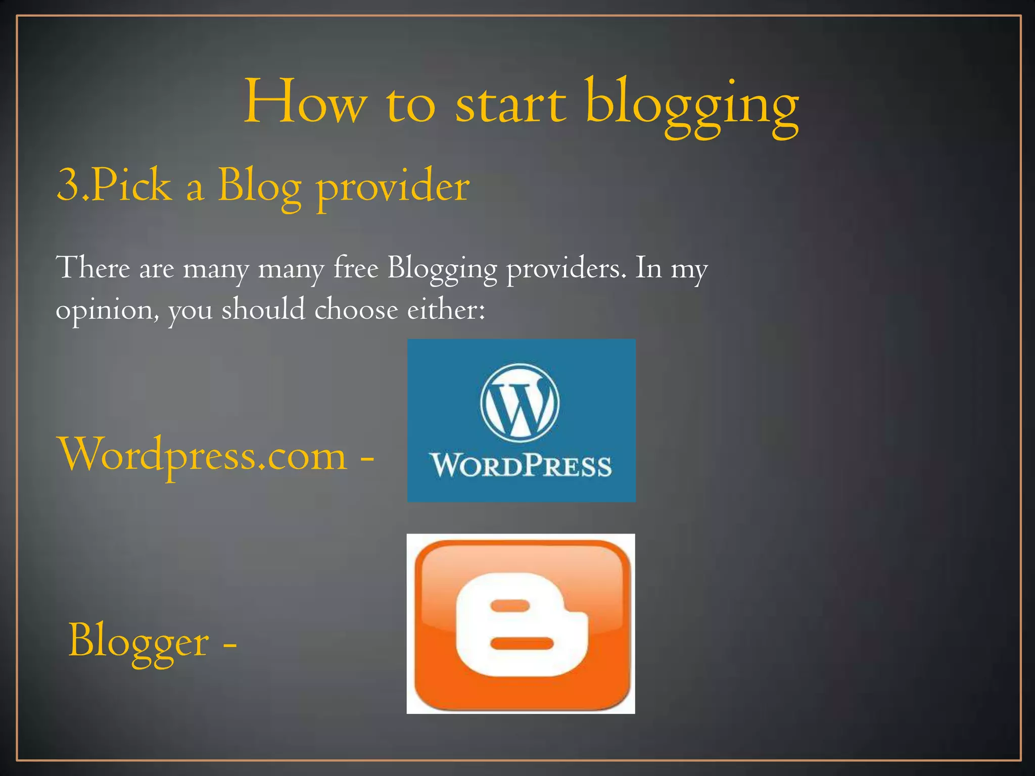 How to start blogging
3.Pick a Blog provider
There are many many free Blogging providers. In my
opinion, you should choose either:



Wordpress.com -


Blogger -
 
