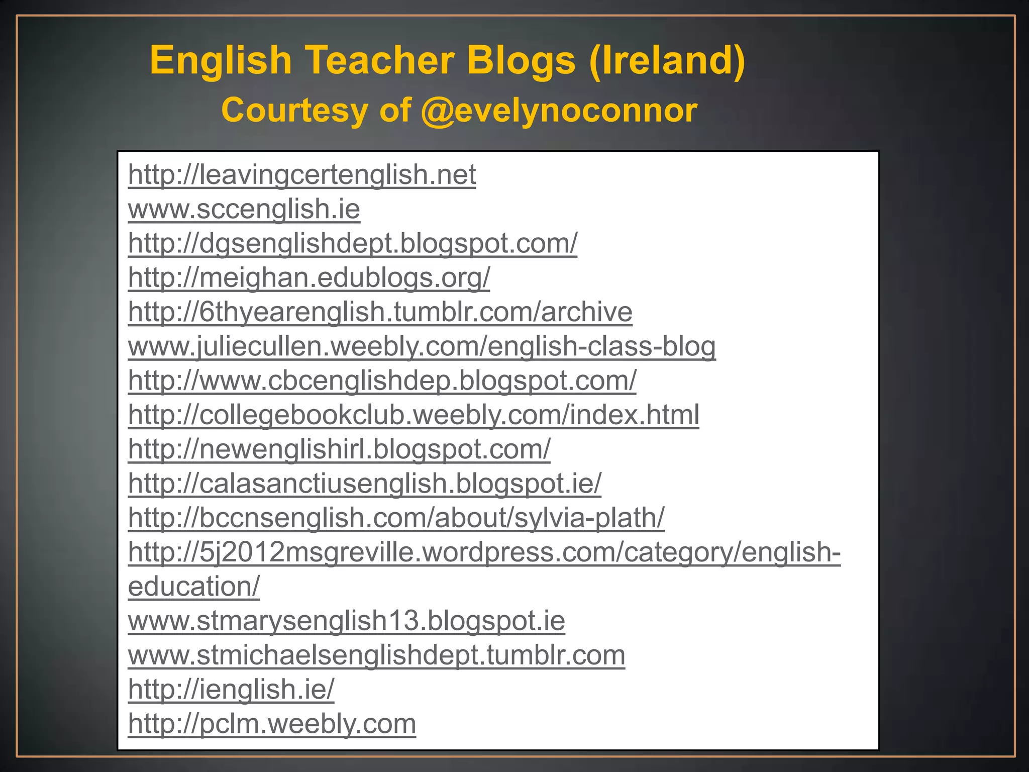 English Teacher Blogs (Ireland)
       Courtesy of @evelynoconnor
http://leavingcertenglish.net
www.sccenglish.ie
http://dgsenglishdept.blogspot.com/
http://meighan.edublogs.org/
http://6thyearenglish.tumblr.com/archive
www.juliecullen.weebly.com/english-class-blog
http://www.cbcenglishdep.blogspot.com/
http://collegebookclub.weebly.com/index.html
http://newenglishirl.blogspot.com/
http://calasanctiusenglish.blogspot.ie/
http://bccnsenglish.com/about/sylvia-plath/
http://5j2012msgreville.wordpress.com/category/english-
education/
www.stmarysenglish13.blogspot.ie
www.stmichaelsenglishdept.tumblr.com
http://ienglish.ie/
http://pclm.weebly.com
 