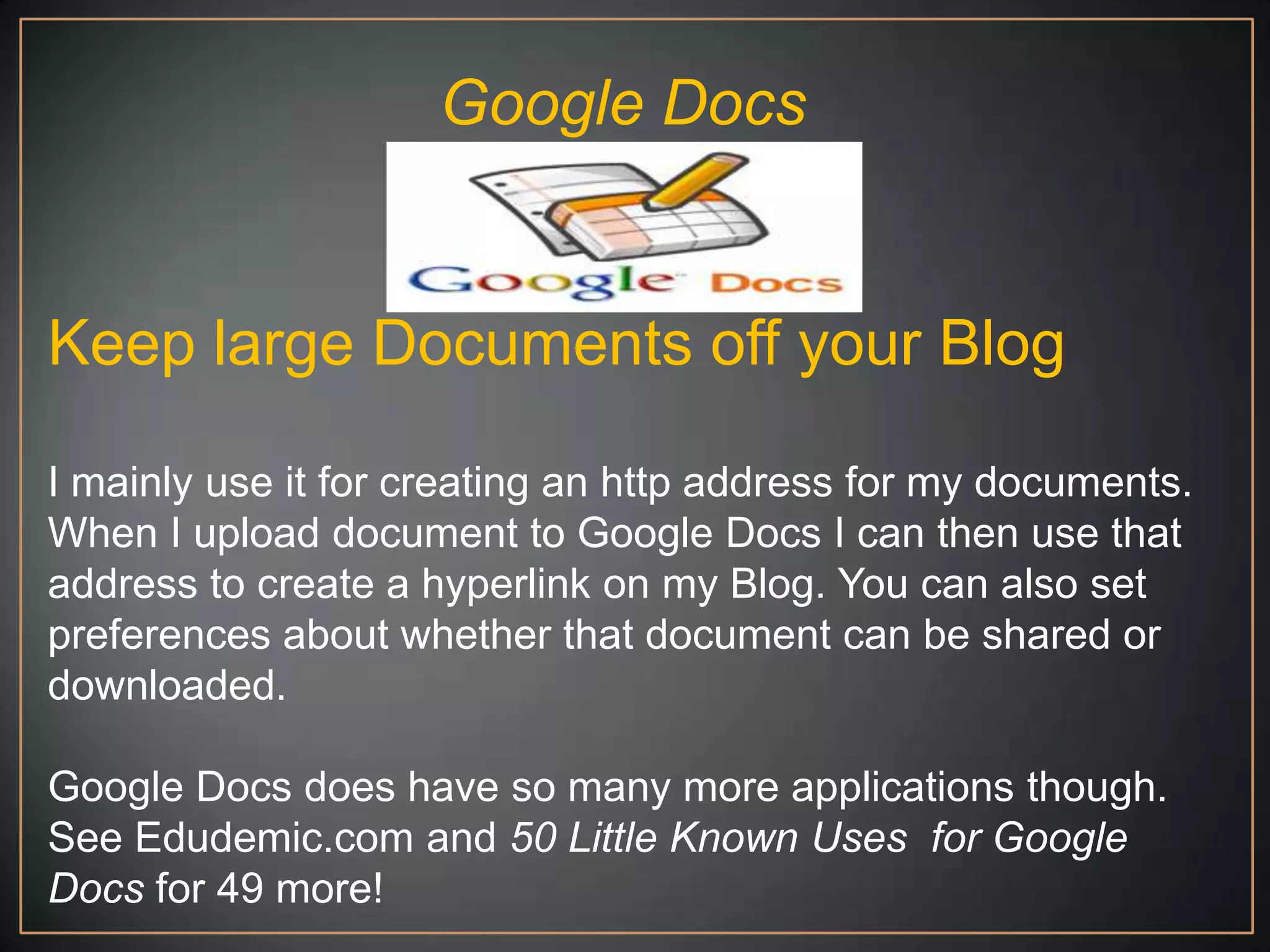 Google Docs


Keep large Documents off your Blog

I mainly use it for creating an http address for my documents.
When I upload document to Google Docs I can then use that
address to create a hyperlink on my Blog. You can also set
preferences about whether that document can be shared or
downloaded.

Google Docs does have so many more applications though.
See Edudemic.com and 50 Little Known Uses for Google
Docs for 49 more!
 