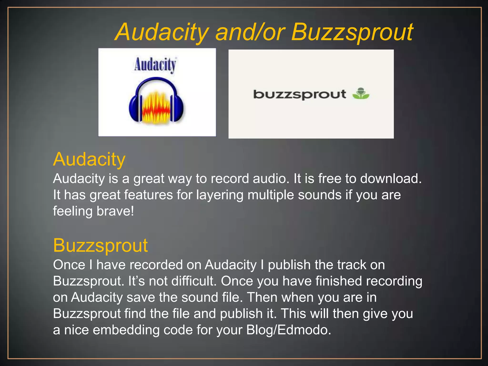 Audacity and/or Buzzsprout




Audacity
Audacity is a great way to record audio. It is free to download.
It has great features for layering multiple sounds if you are
feeling brave!

Buzzsprout
Once I have recorded on Audacity I publish the track on
Buzzsprout. It‟s not difficult. Once you have finished recording
on Audacity save the sound file. Then when you are in
Buzzsprout find the file and publish it. This will then give you
a nice embedding code for your Blog/Edmodo.
 