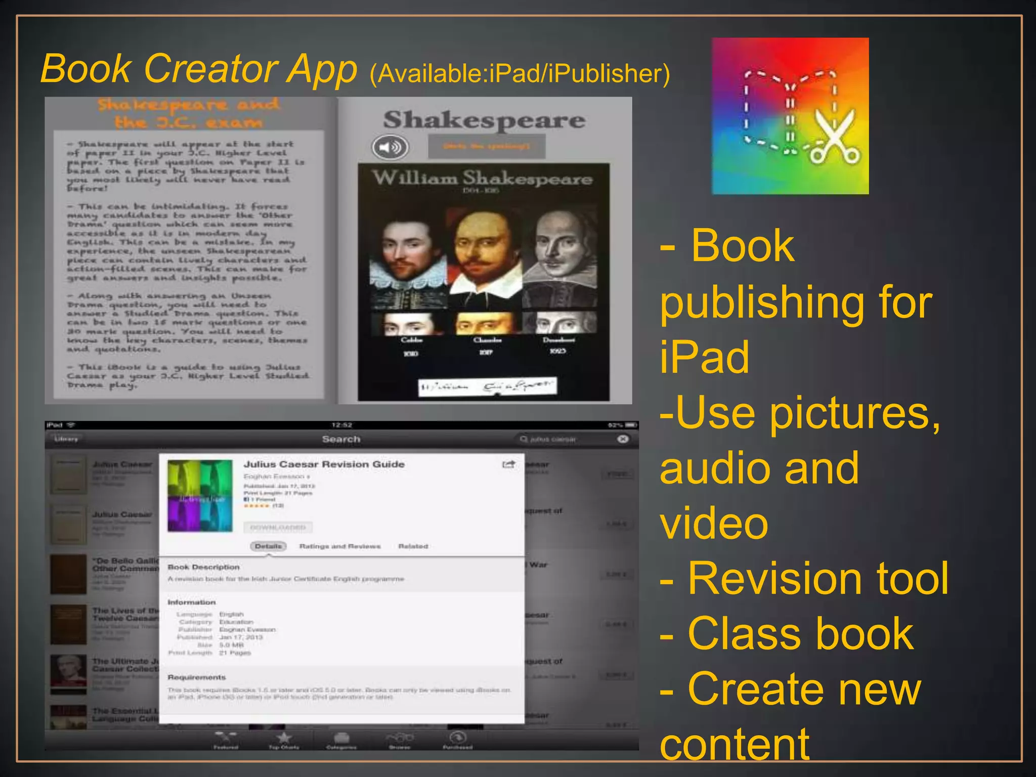 Book Creator App (Available:iPad/iPublisher)



                                           - Book
                                           publishing for
                                           iPad
                                           -Use pictures,
                                           audio and
                                           video
                                           - Revision tool
                                           - Class book
                                           - Create new
                                           content
 