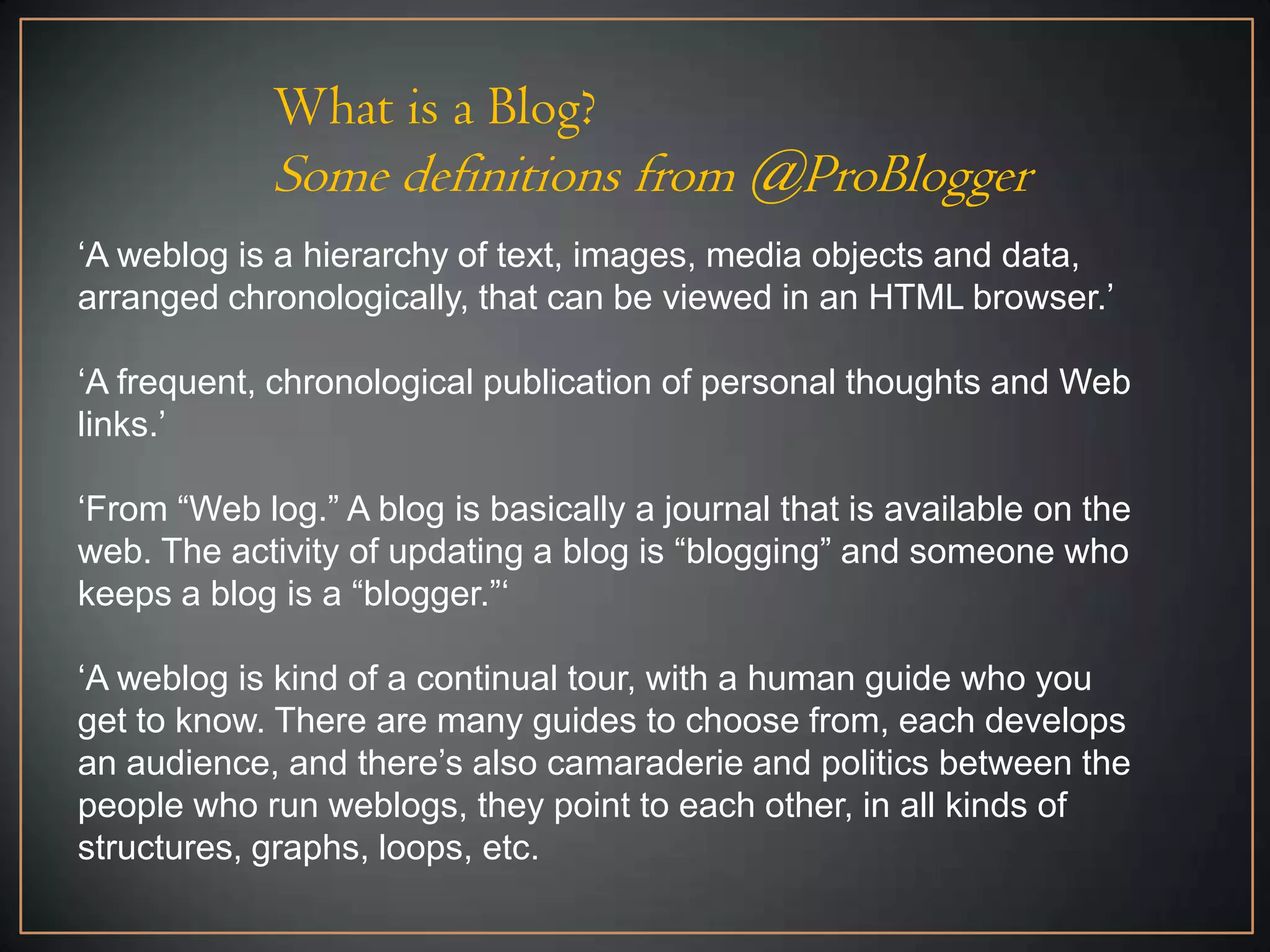 What is a Blog?
             Some definitions from @ProBlogger
„A weblog is a hierarchy of text, images, media objects and data,
arranged chronologically, that can be viewed in an HTML browser.‟

„A frequent, chronological publication of personal thoughts and Web
links.‟

„From “Web log.” A blog is basically a journal that is available on the
web. The activity of updating a blog is “blogging” and someone who
keeps a blog is a “blogger.”„

„A weblog is kind of a continual tour, with a human guide who you
get to know. There are many guides to choose from, each develops
an audience, and there‟s also camaraderie and politics between the
people who run weblogs, they point to each other, in all kinds of
structures, graphs, loops, etc.
 