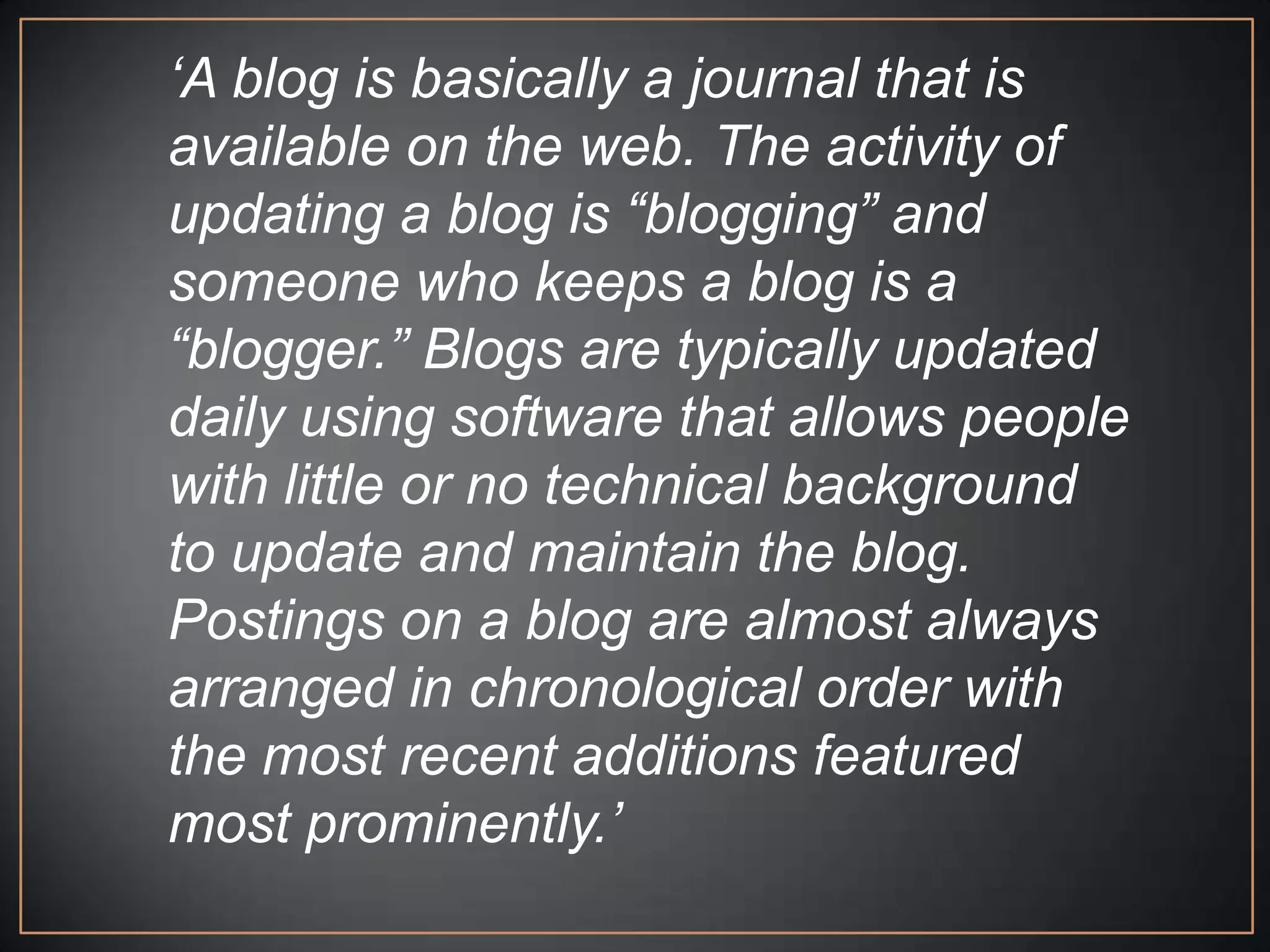 „A blog is basically a journal that is
available on the web. The activity of
updating a blog is “blogging” and
someone who keeps a blog is a
“blogger.” Blogs are typically updated
daily using software that allows people
with little or no technical background
to update and maintain the blog.
Postings on a blog are almost always
arranged in chronological order with
the most recent additions featured
most prominently.‟
 
