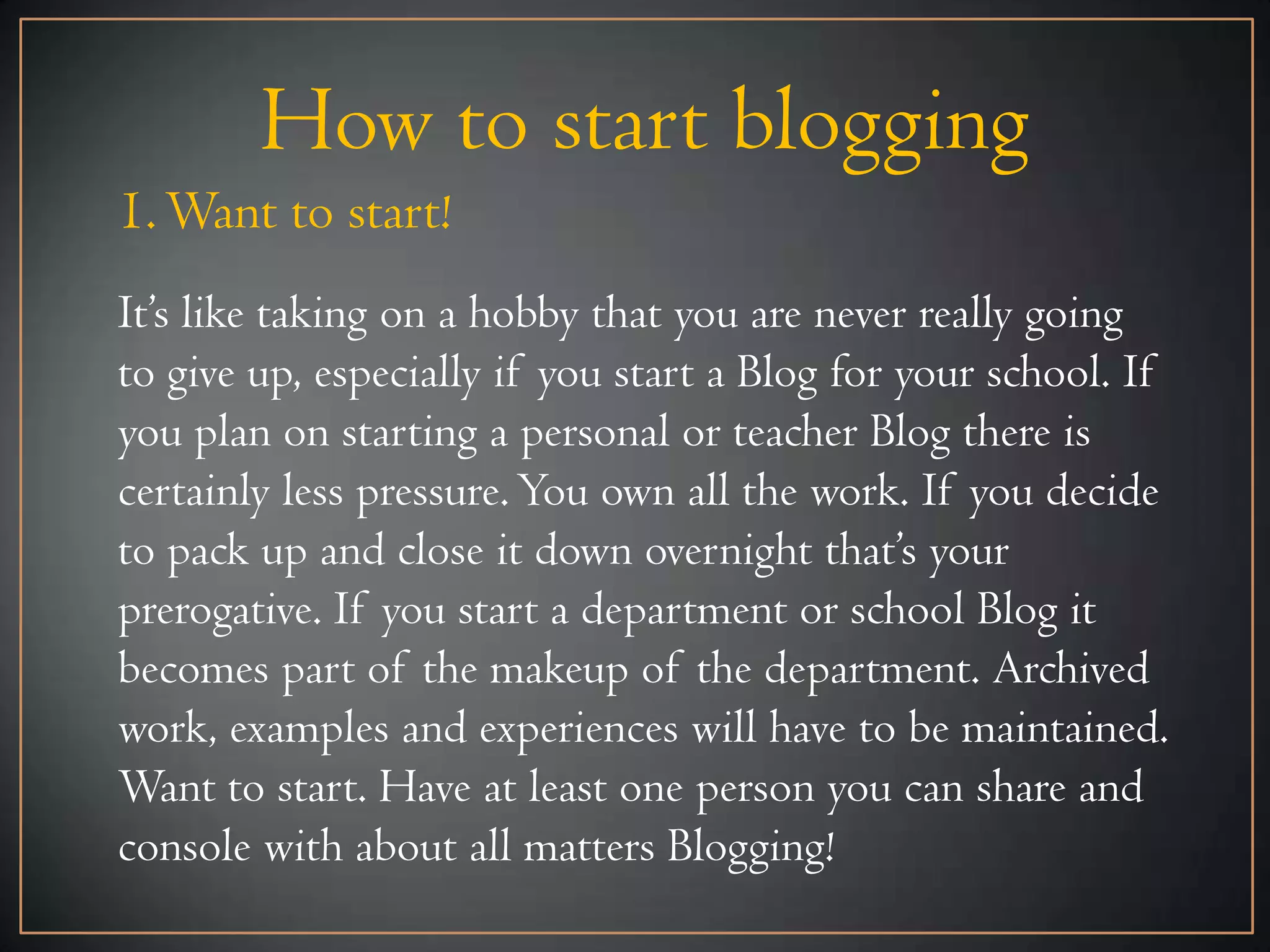 How to start blogging
1. Want to start!
It’s like taking on a hobby that you are never really going
to give up, especially if you start a Blog for your school. If
you plan on starting a personal or teacher Blog there is
certainly less pressure. You own all the work. If you decide
to pack up and close it down overnight that’s your
prerogative. If you start a department or school Blog it
becomes part of the makeup of the department. Archived
work, examples and experiences will have to be maintained.
Want to start. Have at least one person you can share and
console with about all matters Blogging!
 