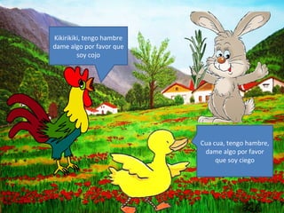 Kikirikiki, tengo hambre
dame algo por favor que
         soy cojo




                           Cua cua, tengo hambre,
                            dame algo por favor
                                que soy ciego
 