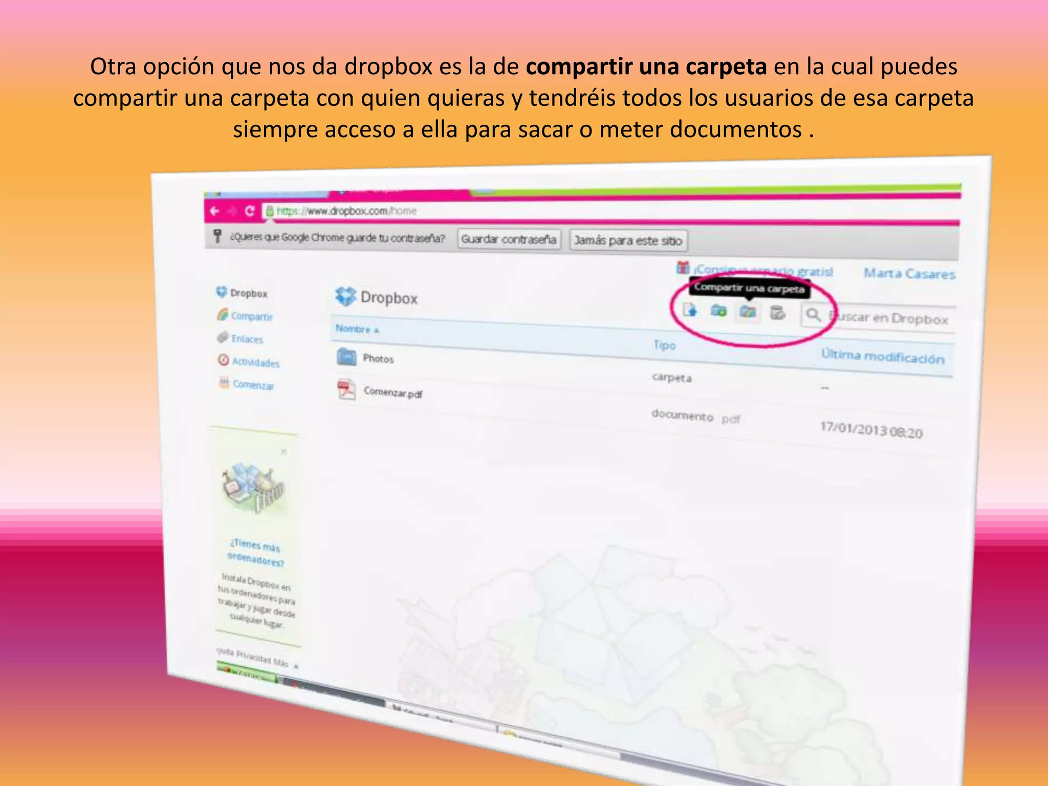 Otra opción que nos da dropbox es la de compartir una carpeta en la cual puedes
compartir una carpeta con quien quieras y tendréis todos los usuarios de esa carpeta
              siempre acceso a ella para sacar o meter documentos .
 