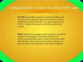 Configuració de comptes de correu POP i web
El POP (post office protocol o protocol d'oficina de
correus), és el protocol que permet rebre correus
electrònics des del servidor. La versió actual és la
POP3, i està molt estesa a tots els servidors de
correu.
IMAP (Internet message access protocol o protocol
d'accés a missatges d'Internet) també és un
protocol que permet veure correus electrònics des
del servidor, però funciona de manera diferent, ja
que no baixa cap informació a la nostra màquina.
 