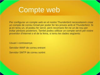 Compte web
Per configurar un compte web en el nostre Thunderbird necessitarem crear
un compte de correu Gmail per poder fer les proves amb el Thunderbird. Si
ja en teniu un, el podeu fer servir, però recomano fer-ne un de nou per
evitar pèrdues posteriors. També podeu utilitzar un compte servit pel vostre
proveïdor d'Internet o el de la feina, si teniu les dades següents:
Usuari i contrasenya
Servidor IMAP de correu entrant
Servidor SMTP de correu sortint
 
