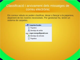 Classificació i arxivament dels missatges de
correu electrònic
Els correur rebuts es poden clasificar, desar o llançar a la paperera,
depenent de les nostres necessitats. Per gestionar-ho, tenim un
sistema de carpetes.
 