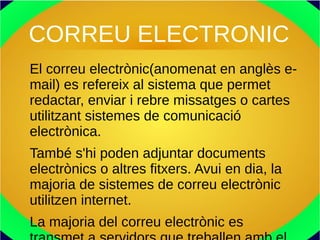 CORREU ELECTRONIC
El correu electrònic(anomenat en anglès e-
mail) es refereix al sistema que permet
redactar, enviar i rebre missatges o cartes
utilitzant sistemes de comunicació
electrònica.
També s'hi poden adjuntar documents
electrònics o altres fitxers. Avui en dia, la
majoria de sistemes de correu electrònic
utilitzen internet.
La majoria del correu electrònic es
 