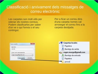 Classificació i arxivament dels missatges de
correu electrònic
Les carpetes son molt utils per
odenar els nostres correus.
Podem clasificarlos per saber
d'on ve o qui l'envia o el seu
contingut.
Per a ficar un correu dins
d'una carpeta nomes cal
arrosegar el correu fins a la
carpeta desitjada.
 