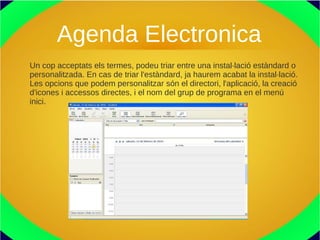 Agenda Electronica
Un cop acceptats els termes, podeu triar entre una instal·lació estàndard o
personalitzada. En cas de triar l'estàndard, ja haurem acabat la instal·lació.
Les opcions que podem personalitzar són el directori, l'aplicació, la creació
d'icones i accessos directes, i el nom del grup de programa en el menú
inici.
 