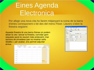 Eines Agenda
Electronica
Per afegir una nova cita ho farem mitjançant la icona de la barra
d'eines corresponent o bé des del menú Fitxer. Llavors s'obre la
finestra següent:
Aquesta finestra té una barra d'eines on podem
desar la cita i tancar la finestra, convidar gent
(aquesta opció la veurem més endavant), triar
opcions de privadesa (per no mostrar certs
detalls) i, per acabar, ens permet adjuntar
arxius.
 
