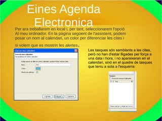 Eines Agenda
ElectronicaPer ara treballarem en local i, per tant, seleccionarem l'opció
Al meu ordinador. En la pàgina següent de l'assistent, podem
posar un nom al calendari, un color per diferenciar les cites i
si volem que es mostrin les alertes.
Les tasques són semblants a les cites,
però no han d'estar lligades per força a
una data i hora, i no apareixeran en el
calendari, sinó en el quadre de tasques
que teniu a sota a l'esquerra:
 