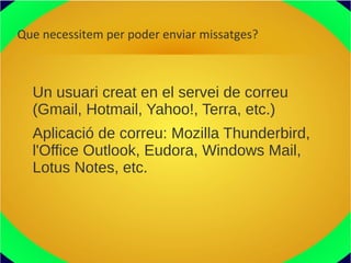 Que necessitem per poder enviar missatges?
Un usuari creat en el servei de correu
(Gmail, Hotmail, Yahoo!, Terra, etc.)
Aplicació de correu: Mozilla Thunderbird,
l'Office Outlook, Eudora, Windows Mail,
Lotus Notes, etc.
 