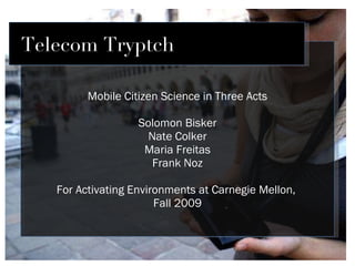 Mobile Citizen Science in Three Acts Solomon Bisker Nate Colker Maria Freitas Frank Noz For Activating Environments at Carnegie Mellon,  Fall 2009 Telecom Tryptch 