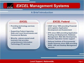 EXCEL Providing technology services  since 1989 Supporting Federal Agencies, State and Local Governments and Commercial Markets Minority, veteran-owned small business that provides comprehensive Information Technology (IT) services EXCEL  Federal USAF since 1995 providing Financial and Logistics Application Development and Sustainment EPA since 2002 providing Application Hosting and Deployment, Database Management, Web Site Development, Network Operation Center support National Institute of Environmental Health Sciences since 2008 providing WAN, LAN and Desktop Management services A Brief Introduction 