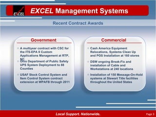 Government A multiyear contract with CSC for the ITS-EPA II Custom Applications Management at RTP, NC Ohio Department of Public Safety UPS System Deployment to 88 Counties USAF Stock Control System and Item Control System contract extension at WPAFB through 2011 Commercial Cash America Equipment Relocations, Systems Clean Up and POS Installation at 160 stores DSW ongoing Break-Fix and installation of Cable and Workstations at 240 locations Installation of 150 Message-On-Hold systems at Stewart Title facilities throughout the United States Recent Contract Awards 