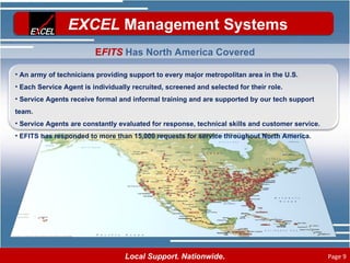 E FITS  Has North America Covered An army of technicians providing support to every major metropolitan area in the U.S. Each Service Agent is individually recruited, screened and selected for their role. Service Agents receive formal and informal training and are supported by our tech support team. Service Agents are constantly evaluated for response, technical skills and customer service. EFITS has responded to more than 15,000 requests for service throughout North America. 