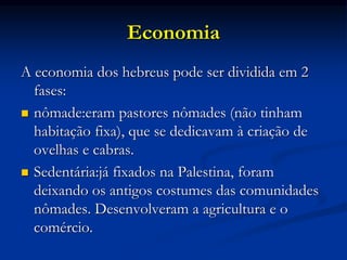 Economia
A economia dos hebreus pode ser dividida em 2
fases:
 nômade:eram pastores nômades (não tinham
habitação fixa), que se dedicavam à criação de
ovelhas e cabras.
 Sedentária:já fixados na Palestina, foram
deixando os antigos costumes das comunidades
nômades. Desenvolveram a agricultura e o
comércio.
 