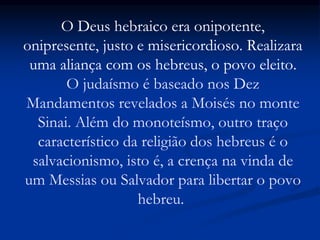 O Deus hebraico era onipotente,
onipresente, justo e misericordioso. Realizara
uma aliança com os hebreus, o povo eleito.
O judaísmo é baseado nos Dez
Mandamentos revelados a Moisés no monte
Sinai. Além do monoteísmo, outro traço
característico da religião dos hebreus é o
salvacionismo, isto é, a crença na vinda de
um Messias ou Salvador para libertar o povo
hebreu.
 