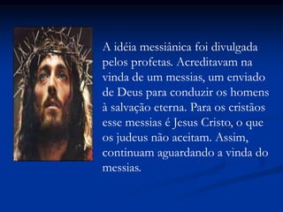 A idéia messiânica foi divulgada
pelos profetas. Acreditavam na
vinda de um messias, um enviado
de Deus para conduzir os homens
à salvação eterna. Para os cristãos
esse messias é Jesus Cristo, o que
os judeus não aceitam. Assim,
continuam aguardando a vinda do
messias.
 