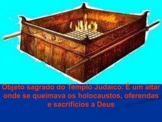 Objeto sagrado do Templo Judaico. É um altar
onde se queimava os holocaustos, oferendas
e sacrifícios a Deus
 