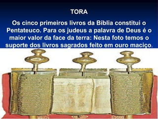 TORA
Os cinco primeiros livros da Bíblia constitui o
Pentateuco. Para os judeus a palavra de Deus é o
maior valor da face da terra: Nesta foto temos o
suporte dos livros sagrados feito em ouro maciço.
 
