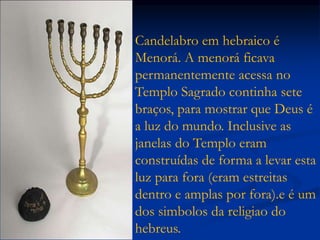 Candelabro em hebraico é
Menorá. A menorá ficava
permanentemente acessa no
Templo Sagrado continha sete
braços, para mostrar que Deus é
a luz do mundo. Inclusive as
janelas do Templo eram
construídas de forma a levar esta
luz para fora (eram estreitas
dentro e amplas por fora).e é um
dos simbolos da religiao do
hebreus.
 