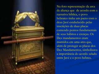 Na foto representação da arca
da aliança que de acordo com a
narrativa bíblica, o povo
hebraico tinha um pacto com o
deus Javé estabelecido pelas
inscrições de duas placas
contendo pontos fundamentais
de seus hábitos e crenças. Os
Dez mandamentos eram
mantidos em uma arca que,
além de proteger as placas dos
Dez Mandamentos, simbolizava
a importância do acordo selado
entre Javé e o povo hebreu.
 