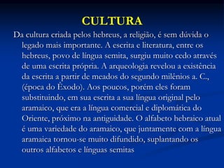 CULTURA
Da cultura criada pelos hebreus, a religião, é sem dúvida o
legado mais importante. A escrita e literatura, entre os
hebreus, povo de língua semita, surgiu muito cedo através
de uma escrita própria. A arqueologia revelou a existência
da escrita a partir de meados do segundo milênios a. C.,
(época do Êxodo). Aos poucos, porém eles foram
substituindo, em sua escrita a sua língua original pelo
aramaico, que era a língua comercial e diplomática do
Oriente, próximo na antiguidade. O alfabeto hebraico atual
é uma variedade do aramaico, que juntamente com a língua
aramaica tornou-se muito difundido, suplantando os
outros alfabetos e línguas semitas
 