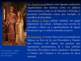 Na Arquitetura podemos citar algumas realizações
arquitetônicas dos hebreus como os palácios
suntuosíssimos, como os de Salomão e Herodes, e
possantes fortificações como, por exemplo, as
muralhas de Jerusalém.
As danças e festas tinham também um papel
importante na cultura hebraica pois servião de
adoração a Deus ou a agradecimento de algum
livramento que o senhor concedeu ao povo
Na Literatura A maior força está concentrada nos
Salmos, no livro de Jó, nos Provérbios e Cântico
dos Cânticos. Os salmos são poemas que
transmitem ensinamentos, Jó é uma reflexão
filosófica, Provérbios ensina sabedoria e disciplina
e Cântico dos Cânticos é um poema de amor
sensuais.
O rei assuero e a rainha
ester representando a
festa de purim
 