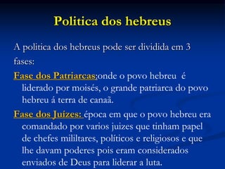 Politica dos hebreus
A politica dos hebreus pode ser dividida em 3
fases:
Fase dos Patriarcas:onde o povo hebreu é
liderado por moisés, o grande patriarca do povo
hebreu á terra de canaã.
Fase dos Juízes: época em que o povo hebreu era
comandado por varios juizes que tinham papel
de chefes mililtares, políticos e religiosos e que
lhe davam poderes pois eram considerados
enviados de Deus para liderar a luta.
 