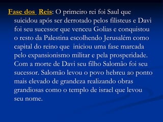 Fase dos Reis: O primeiro rei foi Saul que
suicidou após ser derrotado pelos filisteus e Davi
foi seu sucessor que venceu Golias e conquistou
o resto da Palestina escolhendo Jerusalém como
capital do reino que iniciou uma fase marcada
pelo expansionismo militar e pela prosperidade.
Com a morte de Davi seu filho Salomão foi seu
sucessor. Salomão levou o povo hebreu ao ponto
mais elevado de grandeza realizando obras
grandiosas como o templo de israel que levou
seu nome.
 