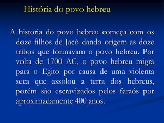 História do povo hebreu
A historia do povo hebreu começa com os
doze filhos de Jacó dando origem as doze
tribos que formavam o povo hebreu. Por
volta de 1700 AC, o povo hebreu migra
para o Egito por causa de uma violenta
seca que assolou a terra dos hebreus,
porém são escravizados pelos faraós por
aproximadamente 400 anos.
 