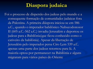 Diaspora judaica
Foi o processo de dispersão dos judeus pelo mundo e a
consequente formação de comunidades judaicas fora
da Palestina. A primeira diáspora iniciou-se em 586
a.C., quando o imperador babilônico Nabucodonosor
II (605 a.C.-562 a.C.) invadiu Jerusalém e deportou os
judeus para a Babilônia(que ficou conhecido como o
cativeiro da babilônia). Apesar da libertação de
Jerusalém pelo imperador persa Ciro I,em 539 a.C.
apenas uma parte dos judeus retornou para lá. A
maioria optou por permanecer na Babilônia e alguns
migraram para vários países do Oriente
 