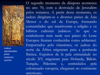 Judeus
aprisionados
pelos
invasores
assírios
O segundo momento da diáspora aconteceu
no ano 70, com a destruição de Jerusalém
pelos romanos. A partir desse momento, os
judeus dirigiram-se a diversos países da Ásia
Menor e do sul da Europa, formando
comunidades que mantiveram a religião e os
hábitos culturais judaicos. As que se
estabelecem mais tarde nos países do Leste
Europeu ficaram conhecidas como ashkenazi.
Empurrados pelo islamismo, os judeus do
norte da África migraram para a península
Ibérica. Expulsos de lá pela cristandade no
século XV, migraram para Holanda, Bálcãs,
Turquia, Palestina e, estimulados pela
colonização europeia, chegaram ao continente
americano.
 