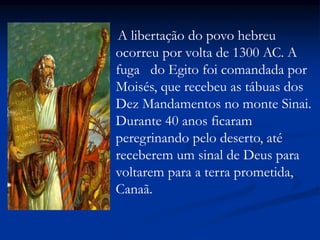 A libertação do povo hebreu
ocorreu por volta de 1300 AC. A
fuga do Egito foi comandada por
Moisés, que recebeu as tábuas dos
Dez Mandamentos no monte Sinai.
Durante 40 anos ficaram
peregrinando pelo deserto, até
receberem um sinal de Deus para
voltarem para a terra prometida,
Canaã.
 