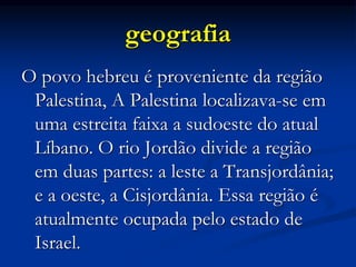 geografia
O povo hebreu é proveniente da região
Palestina, A Palestina localizava-se em
uma estreita faixa a sudoeste do atual
Líbano. O rio Jordão divide a região
em duas partes: a leste a Transjordânia;
e a oeste, a Cisjordânia. Essa região é
atualmente ocupada pelo estado de
Israel.
 