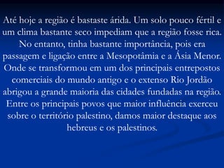 Até hoje a região é bastaste árida. Um solo pouco fértil e
um clima bastante seco impediam que a região fosse rica.
No entanto, tinha bastante importância, pois era
passagem e ligação entre a Mesopotâmia e a Ásia Menor.
Onde se transformou em um dos principais entrepostos
comerciais do mundo antigo e o extenso Rio Jordão
abrigou a grande maioria das cidades fundadas na região.
Entre os principais povos que maior influência exerceu
sobre o território palestino, damos maior destaque aos
hebreus e os palestinos.
 