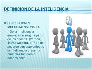 CONCEPCIONES MULTIDIMENSIONALES  De la inteligencia empiezan a surgir a partir de los años 50 (Vernon, 1950; Gullford, 1967); de acuerdo con este enfoque la inteligencia presenta múltiples factores o dimensiones. 