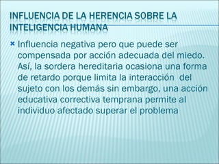 Influencia negativa pero que puede ser compensada por acción adecuada del miedo. Así, la sordera hereditaria ocasiona una forma de retardo porque limita la interacción  del sujeto con los demás sin embargo, una acción educativa correctiva temprana permite al individuo afectado superar el problema 