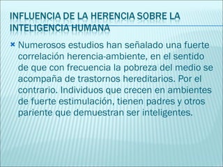 Numerosos estudios han señalado una fuerte correlación herencia-ambiente, en el sentido de que con frecuencia la pobreza del medio se acompaña de trastornos hereditarios. Por el contrario. Individuos que crecen en ambientes de fuerte estimulación, tienen padres y otros pariente que demuestran ser inteligentes. 