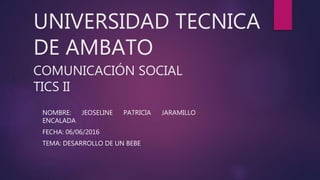 UNIVERSIDAD TECNICA
DE AMBATO
COMUNICACIÓN SOCIAL
TICS II
NOMBRE: JEOSELINE PATRICIA JARAMILLO
ENCALADA
FECHA: 06/06/2016
TEMA: DESARROLLO DE UN BEBE
 