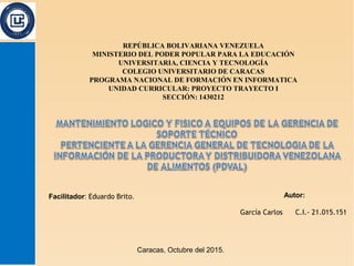 Facilitador: Eduardo Brito.
Caracas, Octubre del 2015.
REPÚBLICA BOLIVARIANA VENEZUELA
MINISTERIO DEL PODER POPULAR PARA LA EDUCACIÓN
UNIVERSITARIA, CIENCIA Y TECNOLOGÍA
COLEGIO UNIVERSITARIO DE CARACAS
PROGRAMA NACIONAL DE FORMACIÓN EN INFORMATICA
UNIDAD CURRICULAR: PROYECTO TRAYECTO I
SECCIÓN: 1430212
Autor:
García Carlos C.I.- 21.015.151
 